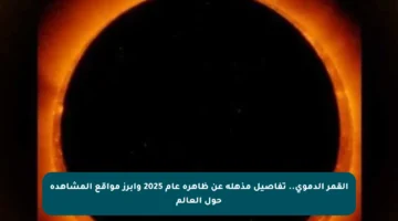 القمر الدموي.. تفاصيل مذهلة عن ظاهرة عام 2025 وأبرز مواقع المشاهدة حول العالم